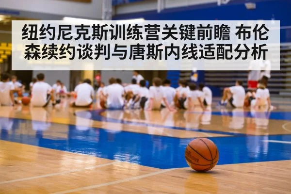 纽约尼克斯训练营关键前瞻 布伦森续约谈判与唐斯内线适配分析